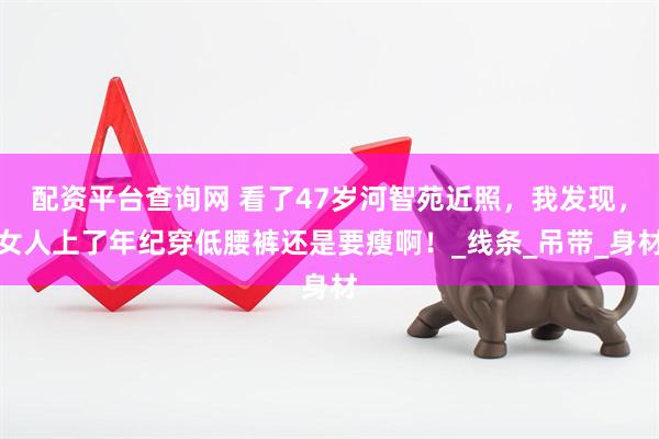 配资平台查询网 看了47岁河智苑近照，我发现，女人上了年纪穿低腰裤还是要瘦啊！_线条_吊带_身材