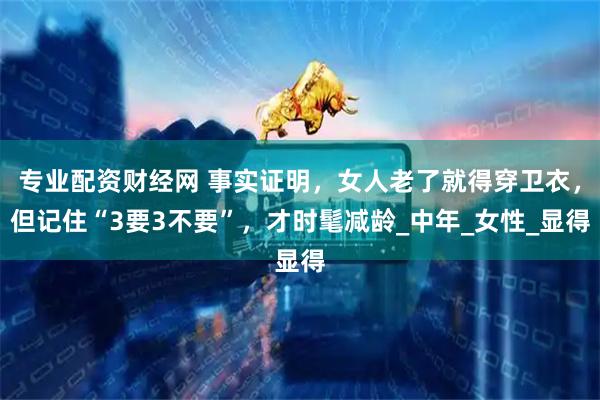 专业配资财经网 事实证明，女人老了就得穿卫衣，但记住“3要3不要”，才时髦减龄_中年_女性_显得
