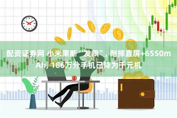 配资证券网 小米果断“发飙”, 耐摔直屏+6550mAh, 186万分手机已降为千元机
