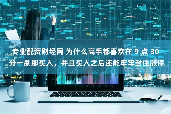专业配资财经网 为什么高手都喜欢在 9 点 30 分一刹那买入，并且买入之后还能牢牢封住涨停