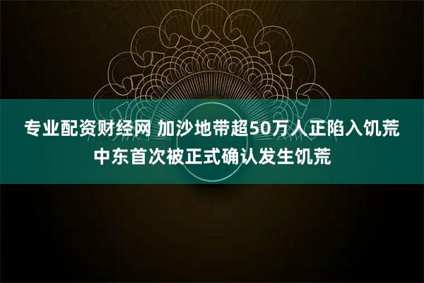 专业配资财经网 加沙地带超50万人正陷入饥荒　中东首次被正式确认发生饥荒