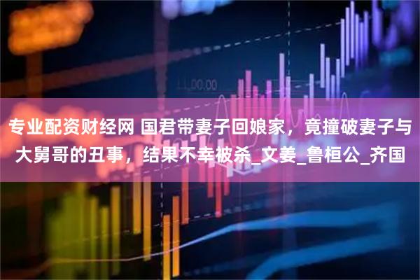 专业配资财经网 国君带妻子回娘家，竟撞破妻子与大舅哥的丑事，结果不幸被杀_文姜_鲁桓公_齐国