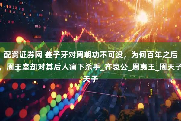 配资证券网 姜子牙对周朝功不可没，为何百年之后，周王室却对其后人痛下杀手_齐哀公_周夷王_周天子