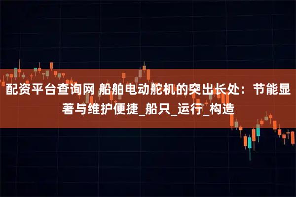 配资平台查询网 船舶电动舵机的突出长处：节能显著与维护便捷_船只_运行_构造