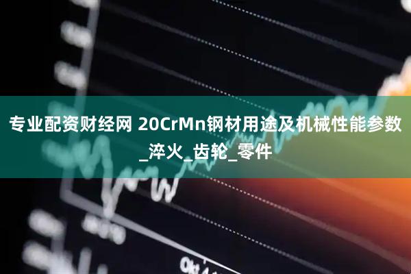 专业配资财经网 20CrMn钢材用途及机械性能参数_淬火_齿轮_零件