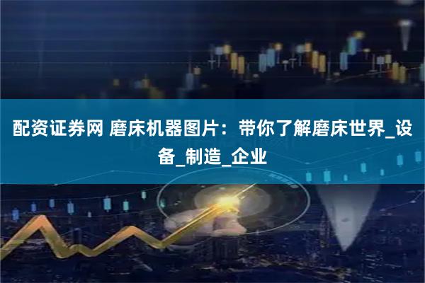 配资证券网 磨床机器图片：带你了解磨床世界_设备_制造_企业