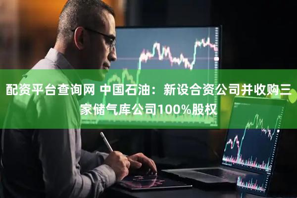 配资平台查询网 中国石油：新设合资公司并收购三家储气库公司100%股权