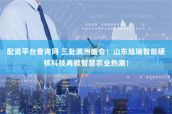 配资平台查询网 三赴澳洲盛会！山东旭瑞智能硬核科技再掀智慧农业热潮！