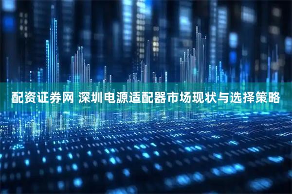 配资证券网 深圳电源适配器市场现状与选择策略