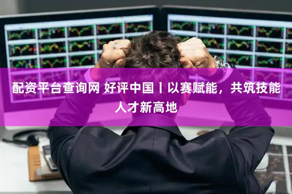 配资平台查询网 好评中国丨以赛赋能，共筑技能人才新高地