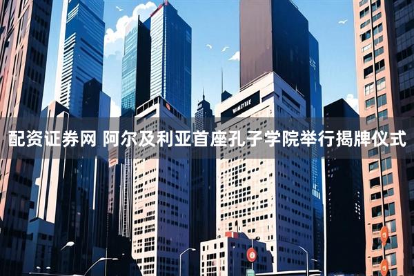 配资证券网 阿尔及利亚首座孔子学院举行揭牌仪式