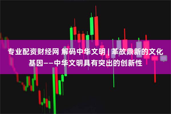 专业配资财经网 解码中华文明 | 革故鼎新的文化基因——中华文明具有突出的创新性