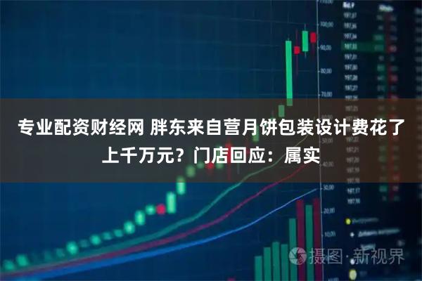 专业配资财经网 胖东来自营月饼包装设计费花了上千万元?门店回应:属实