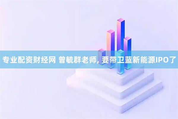 专业配资财经网 曾毓群老师, 要带卫蓝新能源IPO了