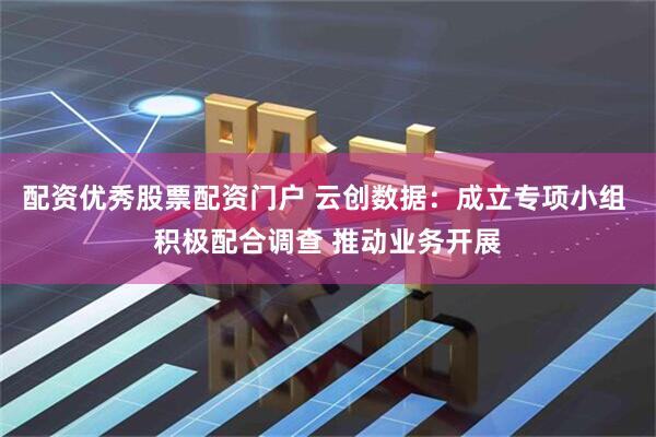 配资优秀股票配资门户 云创数据：成立专项小组 积极配合调查 推动业务开展
