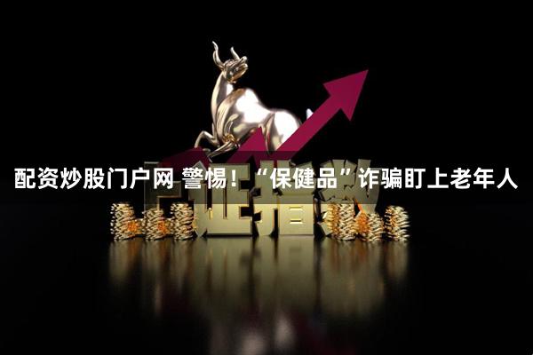 配资炒股门户网 警惕！“保健品”诈骗盯上老年人