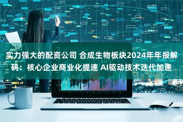 实力强大的配资公司 合成生物板块2024年年报解码：核心企业商业化提速 AI驱动技术迭代加速
