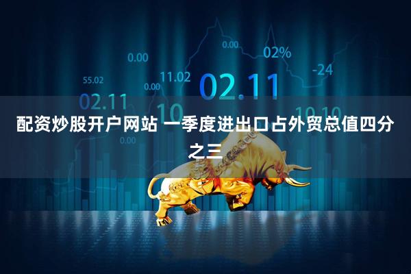 配资炒股开户网站 一季度进出口占外贸总值四分之三
