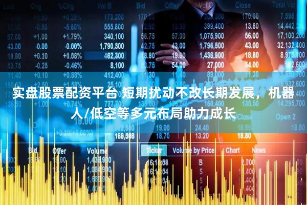 实盘股票配资平台 短期扰动不改长期发展，机器人/低空等多元布局助力成长