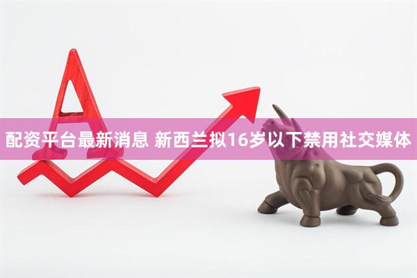 配资平台最新消息 新西兰拟16岁以下禁用社交媒体