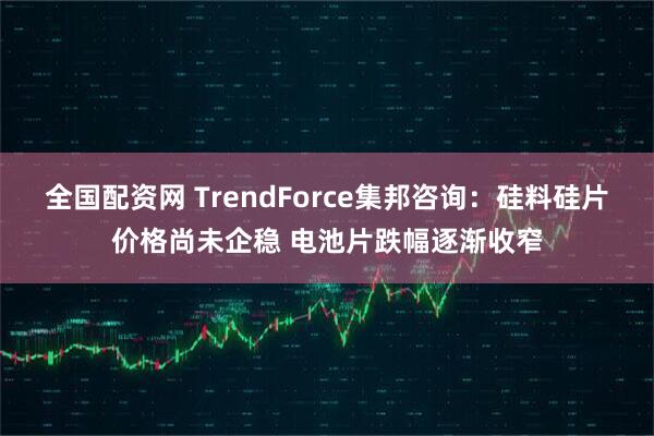全国配资网 TrendForce集邦咨询：硅料硅片价格尚未企稳 电池片跌幅逐渐收窄