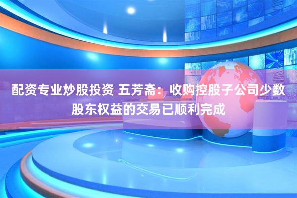 配资专业炒股投资 五芳斋：收购控股子公司少数股东权益的交易已顺利完成