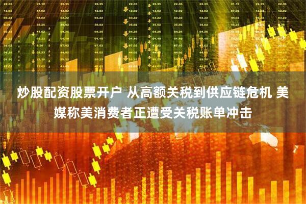 炒股配资股票开户 从高额关税到供应链危机 美媒称美消费者正遭受关税账单冲击
