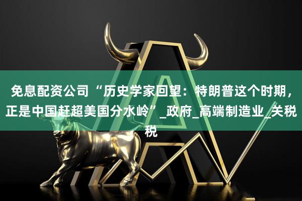 免息配资公司 “历史学家回望：特朗普这个时期，正是中国赶超美国分水岭”_政府_高端制造业_关税