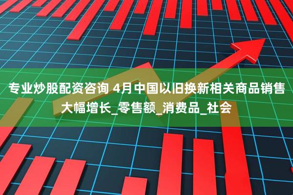 专业炒股配资咨询 4月中国以旧换新相关商品销售大幅增长_零售额_消费品_社会