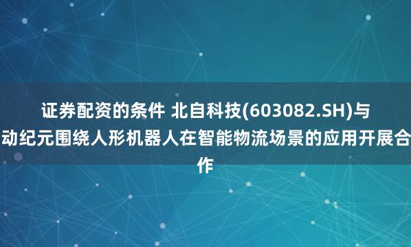 证券配资的条件 北自科技(603082.SH)与星动纪元围绕人形机器人在智能物流场景的应用开展合作