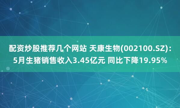 配资炒股推荐几个网站 天康生物(002100.SZ)：5月生猪销售收入3.45亿元 同比下降19.95%