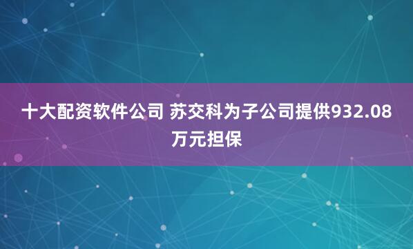 十大配资软件公司 苏交科为子公司提供932.08万元担保