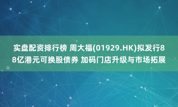 实盘配资排行榜 周大福(01929.HK)拟发行88亿港元可换股债券 加码门店升级与市场拓展