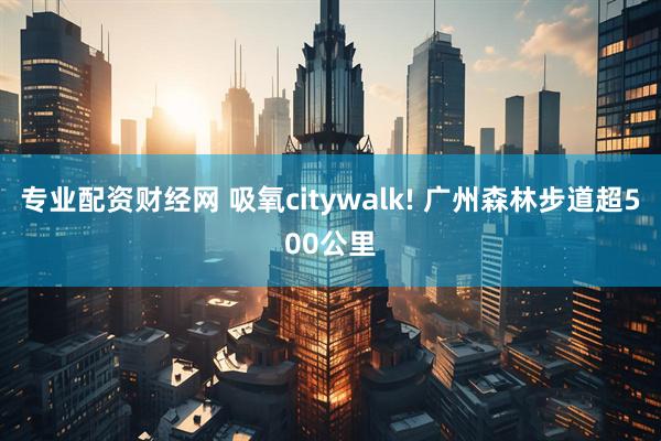 专业配资财经网 吸氧citywalk! 广州森林步道超500公里