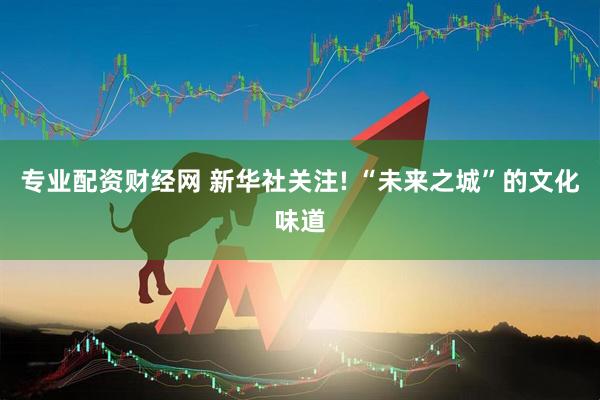 专业配资财经网 新华社关注! “未来之城”的文化味道