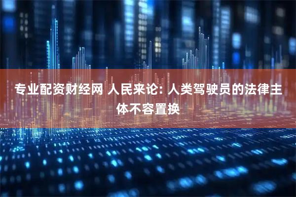 专业配资财经网 人民来论: 人类驾驶员的法律主体不容置换
