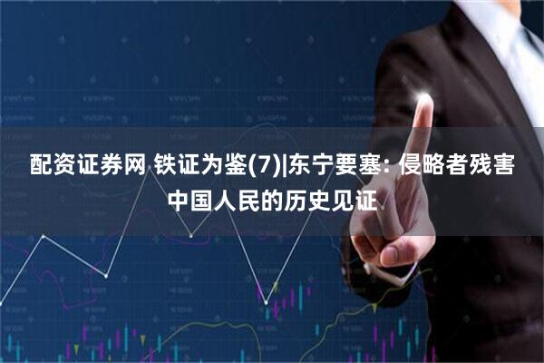 配资证券网 铁证为鉴(7)|东宁要塞: 侵略者残害中国人民的历史见证