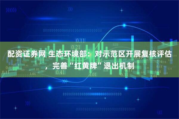 配资证券网 生态环境部：对示范区开展复核评估，完善“红黄牌”退出机制
