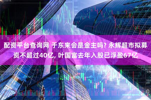配资平台查询网 于东来会是金主吗? 永辉超市拟募资不超过40亿, 叶国富去年入股已浮盈67亿