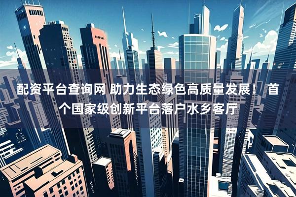 配资平台查询网 助力生态绿色高质量发展！ 首个国家级创新平台落户水乡客厅