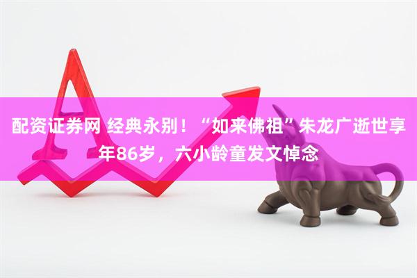 配资证券网 经典永别！“如来佛祖”朱龙广逝世享年86岁，六小龄童发文悼念