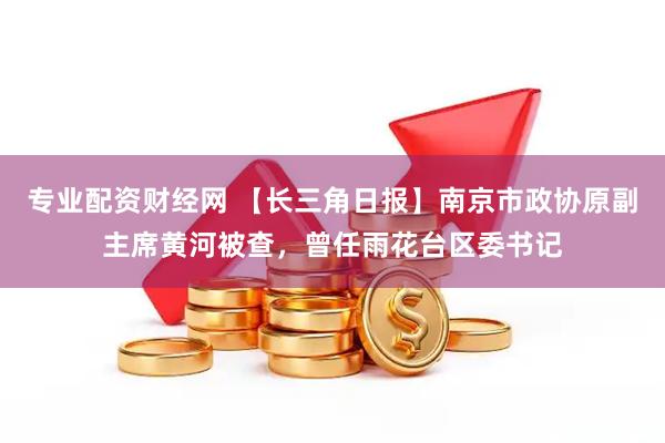 专业配资财经网 【长三角日报】南京市政协原副主席黄河被查，曾任雨花台区委书记
