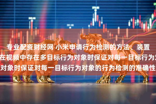 专业配资财经网 小米申请行为检测的方法、装置及存储介质专利, 实现在视频中存在多目标行为对象时保证对每一目标行为对象的行为检测的准确性