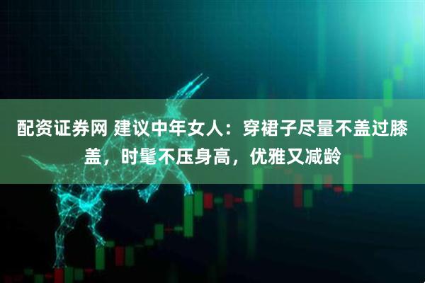 配资证券网 建议中年女人：穿裙子尽量不盖过膝盖，时髦不压身高，优雅又减龄
