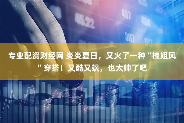 专业配资财经网 炎炎夏日，又火了一种“拽姐风”穿搭！又酷又飒，也太帅了吧