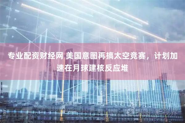 专业配资财经网 美国意图再搞太空竞赛，计划加速在月球建核反应堆