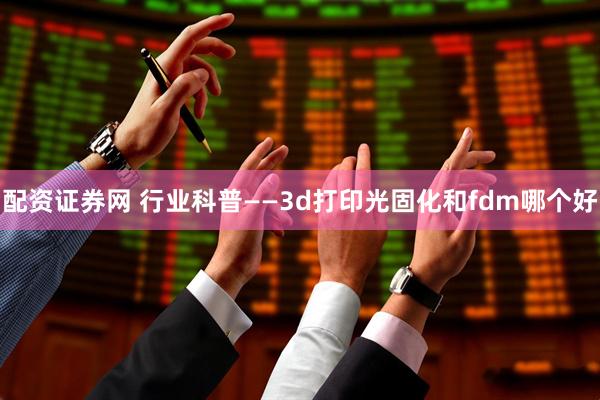 配资证券网 行业科普——3d打印光固化和fdm哪个好