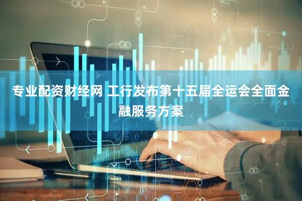 专业配资财经网 工行发布第十五届全运会全面金融服务方案