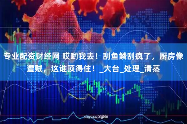 专业配资财经网 哎哟我去！刮鱼鳞刮疯了，厨房像遭贼，这谁顶得住！_大台_处理_清蒸