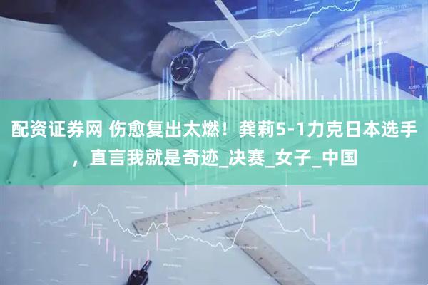 配资证券网 伤愈复出太燃！龚莉5-1力克日本选手，直言我就是奇迹_决赛_女子_中国